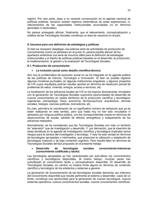 26
región). Por otra parte, pese a su reciente incorporación en la agenda nacional de
políticas públicas, tampoco existen registros sistemáticos de estas experiencias, ni,
relevamientos de las capacidades institucionales acumuladas (ni en términos
generales ni sectoriales).
No parece arriesgado afirmar, finalmente, que el relevamiento, conceptualización y
análisis de las Tecnologías Sociales constituye un área de vacancia en el país.
9. Insumos para una definición de estrategias y políticas
Si bien es necesario desplegar una extensa serie de actividades de producción de
conocimientos (como se planteara en el punto 5), parece posible derivar de los
apartados anteriores una serie de insumos útiles para la definición de estrategias
institucionales y el diseño de políticas públicas basadas en el desarrollo, la producción,
la implementación, la gestión y la evaluación de Tecnologías Sociales.
9.1. Producción de conocimiento:
• La inclusión social como desafío científico-técnico
Aún hoy la problemática de exclusión social no se ha integrado en la agenda pública
de las políticas de Ciencia, Tecnología e Innovación. Si bien es posible registrar
algunas iniciativas puntuales, en algunas instituciones singulares, y algunos proyectos
de I+D cuyos resultados podrían resultar aportes en términos de resolución parcial de
problemas de salud, vivienda, energía, acceso a servicios, etc.
La focalización de los esfuerzos locales de I+D en los tópicos directamente vinculados
con la generación de Tecnologías Sociales supondría oportunidades de desarrollo de
nuevos conocimientos en vastos territorios de la producción científica y tecnológica:
ingenierías, antropología, física, economía, farmacoquímica, arquitectura, ciencias
sociales, biología, ciencias políticas, biomedicina, etc.
Es más, permitiría la coordinación de un significativo número de esfuerzos que ya se
están realizando en este sentido, pero que hasta hoy no han sido vinculados ni
alineados por ninguna política pública, con los correspondientes costos en términos de
deseconomías de escala, pérdida de efectos sinergéticos y solapamiento de los
esfuerzos realizados.
Normalmente, se ha considerado que las Tecnologías Sociales son más un territorio
de “extensión” que de investigación y desarrollo. Y, por derivación, que la inserción de
estas temáticas en la agenda de investigación científica y tecnológica implicaba serios
riesgos para la carrera del investigador o tecnólogo. Y esto ha sido verdad en términos
de tecnologías apropiadas o intermedias, que proponían la utilización y adaptación de
tecnologías maduras o de bajo contenido cognitivo. Pero resulta falso en términos de
Tecnologías Sociales del tipo propuesto en el presente trabajo
• Desarrollo de tecnologías sociales conocimiento-intensivas
(conocimiento codificado y tácito)
Las tecnologías apropiadas se han caracterizado por sub-utilizar los conocimientos
científicos y tecnológicos disponibles. Al mismo tiempo, muchas veces han
subutilizado el conocimiento tácito y consuetudinario disponible. El desarrollo de
Tecnologías Sociales, en cambio no implica límite alguno en términos de contenido
científico y tecnológico de los artefactos y sistemas a generar.
La generación de funcionamiento de las tecnologías sociales demanda uso intensivo
del conocimiento disponible que resulte pertinente al sistema a desarrollar. Lejos de un
límite, constituye una oportunidad para la generación de nuevas tecnologías, nuevos
sistemas operativos, nuevos conocimientos sociales, nuevos conocimientos científicos.
 