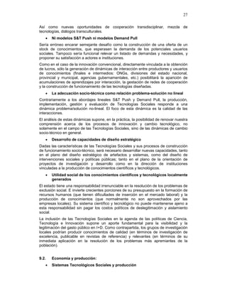 27
Así como nuevas oportunidades de cooperación transdisciplinar, mezcla de
tecnologías, diálogos transculturales.
• Ni modelos S&T Push ni modelos Demand Pull
Sería erróneo encarar semejante desafío como la construcción de una oferta de un
stock de conocimientos, que esperasen la demanda de los potenciales usuarios
sociales. Tampoco sería funcional relevar un listado de demandas y necesidades, y
proponer su satisfacción a actores e instituciones.
Como en el caso de la innovación convencional, directamente vinculada a la obtención
de lucros, sólo la generación de dinámicas de interacción entre productores y usuarios
de conocimientos (finales e intermedios: ONGs, divisiones del estado nacional,
provincial y municipal, agencias gubernamentales, etc.) posibilitará la aparición de
acumulaciones de aprendizajes por interacción, la gestación de redes de cooperación
y la construcción de funcionamiento de las tecnologías diseñadas.
• La adecuación socio-técnica como relación problema-solución no lineal
Contrariamente a los abordajes lineales S&T Push y Demand Pull, la producción,
implementación, gestión y evaluación de Tecnologías Sociales responde a una
dinámica problema/solución no-lineal. El foco de esta dinámica es la calidad de las
interacciones.
El análisis de estas dinámicas supone, en la práctica, la posibilidad de renovar nuestra
comprensión acerca de los procesos de innovación y cambio tecnológico, no
solamente en el campo de las Tecnologías Sociales, sino de las dinámicas de cambio
socio-técnico en general.
• Desarrollo de capacidades de diseño estratégico
Dadas las características de las Tecnologías Sociales y sus procesos de construcción
de funcionamiento socio-técnico, será necesario desarrollar nuevas capacidades, tanto
en el plano del diseño estratégico de artefactos y sistemas, como del diseño de
intervenciones sociales y políticas públicas; tanto en el plano de la orientación de
proyectos de investigación y desarrollo como en la dirección de instituciones
vinculadas a la producción de conocimientos científicos y tecnológicos.
• Utilidad social de los conocimientos científicos y tecnológicos localmente
generados
El estado tiene una responsabilidad irrenunciable en la resolución de los problemas de
exclusión social. E invierte crecientes porciones de su presupuesto en la formación de
recursos humanos (que tienen dificultades de inserción en el mercado laboral) y la
producción de conocimientos (que normalmente no son aprovechados por las
empresas locales). Su sistema científico y tecnológico no puede mantenerse ajeno a
esta responsabilidad sin pagar los costos políticos de deslegitimación y aislamiento
social.
La inclusión de las Tecnologías Sociales en la agenda de las políticas de Ciencia,
Tecnología e Innovación supone un aporte fundamental para la visibilidad y la
legitimación del gasto público en I+D. Como contrapartida, los grupos de investigación
locales podrían producir conocimientos de calidad (en términos de investigación de
excelencia, publicable en revistas de referencia) y relevantes (en términos de su
inmediata aplicación en la resolución de los problemas más apremiantes de la
población).
9.2. Economía y producción:
• Sistemas Tecnológicos Sociales y producción
 