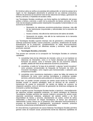 28
En América Latina se verifica una paradoja del subdesarrollo: en tanto los países de la
región no han desplegado plenamente el potencial de sus sistemas productivos,
millones de personas se encuentran fuera de las relaciones de trabajo y generación de
bienes y servicios, e impedidas de acceder a ellos.
Las Tecnologías Sociales constituyen una forma legítima de habilitación del acceso
público a bienes y servicios, a partir de la producción de bienes comunes. En este
nivel, las tecnologías sociales pueden desempeñar tres papeles fundamentales en una
economía en desarrollo:
o Generación de relaciones económico-productivas inclusivas, más allá
de las restricciones (coyunturales y estructurales) de la economía de
mercado
o Acceso a bienes, más allá de las restricciones del salario de bolsillo
o Generación de empleo, más allá de las restricciones de la demanda
laboral empresarial local
Las Tecnologías Sociales suponen diversas vías de generación y dinamización de
sistemas productivos locales: nuevos productos y procesos, ampliaciones de escala,
diversificación de la producción, complementación en redes tecno-productivas,
integración de la producción (en diferentes escalas y territorios: local, regional,
provincial, nacional).
• Tecnologías Sociales y mercados
Tres errores son comunes en la concepción de Tecnologías Sociales en contextos
capitalistas:
1) concebirlas fuera de las relaciones de mercado, como si no se insertaran en
relaciones de intercambio, como si no fueran afectadas por procesos de
formación de precios, como si formaran parte de una economía solidaria
paralela, aislada del resto de las relaciones económico productivas.
2) concebirlas, al estilo de “la base de la pirámide” o algunas “social innovations”
como procesos convencionales de búsqueda de formación de renta vía
innovación tecnológica, como negocio para transnacionales o salvación para
entrepreneurs locales
3) concebirlas como mecanismos destinados a salvar las fallas del sistema de
distribución de renta, como parches tecnológicos a problemas sociales:
servicios y alimentos baratos para población en situación de extrema pobreza.
Ahora bien, es posible concebir procesos de cambio social donde las Tecnologías
Sociales ocupan un espacio estratégico, tanto en términos de dar sustento a
transiciones de puesta en producción, de cambio de hábitos de consumo, de
integración paulatina, como en términos de generación de dinámicas endógenas de
innovación y cambio tecnológico.
Esto no significa que las Tecnologías Sociales tiendan a reproducir –inexorablemente-
las relaciones sociales capitalistas existentes. Un diseño estratégico de Sistemas
Tecnológicos Sociales permitiría dar soporte material a procesos de cambio social,
relaciones económicas solidarias, ampliación del carácter público y de libre
disponibilidad de bienes y servicios, abaratamiento de costos, control de daños
ambientales y disminución de riesgos tecnológicos, al tiempo que sancionaría
relativamente (cuanto menos por su presencia como alternativa tecno-productiva) a
procesos de discriminación y desintegración, acumulación excesiva, productos
suntuarios, producciones ambientalmente no sustentables.
En otros términos, la generación de nuevos Sistemas Tecnológicos Sociales permitiría
generar ciclos de inclusión social, precisamente donde las relaciones capitalistas de
 