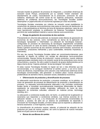 29
mercado impiden la gestación de procesos de integración, y consolidan dinámicas de
exclusión social. Porque, precisamente por su carácter “misión orientado” (de
abaratamiento de costos, racionalización de la producción, promoción de usos
solidarios, distribución del control social de los sistemas productivos, resolución
sistémica de problemas tecno-productivos), las Tecnologías Sociales pueden
desempeñar un papel anticíclico en economías signadas por crisis recurrentes.
Tecnologías Sociales orientadas por criterios de inclusión social posibilitarían la
construcción de sistemas socio-económicos más justos en términos de distribución de
renta, y más participativos en términos de toma de decisiones colectivas. Lejos de una
mera reproducción ampliada, la proliferación de Sistemas Tecnológicos Sociales
permitiría dar sustentabilidad material a nuevos órdenes socio-económicos.
• Riesgo de gestación de economías de dos sectores
Precisamente en virtud de este potencial, es necesario evitar efectos de generación de
economías de dos sectores, como normalmente se deriva de la aplicación de
tecnologías “apropiadas” o “intermedias”. La utilización de “tecnologías maduras”,
configuradas en procesos de downsizing de tecnologías originalmente concebidas
para la producción en serie de bienes orientados al mercado masivo normalmente
tiende a generar economías de dos sectores (sectores semi-incluidos, economías de
subsistencia, productores ineficientes y poco sustentables, tensiones impositivas y
financieras).
Por eso, las nuevas Tecnologías Sociales deben ser conocimiento-intensivas: para
responder al desafío de sustituir con ventaja las alternativas tecno-productivas
convencionales. Nuevas formas de producción, nuevos productos, nuevos sistemas
organizacionales orientados tanto a la inclusión social de los productores como de los
consumidores y usuarios. No sólo a paliar la situación de grupos desfavorecidos por la
lógica interna de las “mejores prácticas” de las tecnologías “rent seeking”.
Si estas nuevas Tecnologías Sociales no logran ser tan o más eficientes que las
convencionales, si no consiguen transformar el sentido común, y con él la noción
misma de eficiencia, imponiéndose como solución a las ineficiencias sistémicas de las
tecnologías convencionales, sólo generarán –a mediano plazo- nuevas situaciones
problemáticas de asimetría interna, exclusión social y desbalance económico.
• Diferenciación de productos y diversificación de procesos
La adecuación socio-técnica de productos y procesos constituye, en la práctica, un
motor de generación de procesos de diferenciación de productos y diversificación de
procesos. La respuesta socio-técnicamente adecuada a las concretas condiciones
locales tiende a consolidar acumulativamente trayectorias diferenciales de diseño,
explotación de potenciales locales (materiales, calificación de mano de obra,
integración de contenidos culturales, utilización de materias primas, technology
blending, etc.).
La adecuación a condiciones locales abre, de hecho, un potencial de re-aplicación en
escenarios que respondan a condiciones similares. Las mismas acciones de re-
aplicación tienden, a su vez, a la introducción de innovaciones incrementales de
producto y proceso. Se abre así un abanico de posibilidades de desarrollo e
innovación de Tecnologías Sociales, al mismo tiempo que se expande su utilización en
terceros escenarios –a nivel regional y nacional-.
La diversificación de productos supone, además, el potencial de adopción de los
productos por parte de nuevos usuarios, así como la apertura de nuevos mercados
(tanto en el país como en el exterior).
• Bienes de uso-Bienes de cambio
 