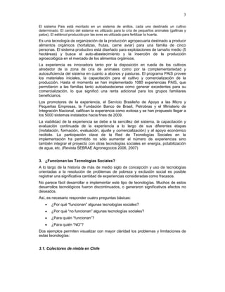 3
El sistema Pais está montado en un sistema de anillos, cada uno destinado un cultivo
determinado. El centro del sistema es utilizado para la cría de pequeños animales (gallinas y
patos). El estiércol producido por las aves es utilizado para fertilizar la huerta.
Es una tecnología de organización de la producción agropecuaria destinado a producir
alimentos orgánicos (hortalizas, frutas, carne aviar) para una familia de cinco
personas. El sistema productivo está diseñado para explotaciones de tamaño medio (5
hectáreas) y busca el auto-abastecimiento y la inserción de la producción
agroecológica en el mercado de los alimentos orgánicos.
La experiencia es innovadora tanto por la disposición en rueda de los cultivos
alrededor de la zona de cría de animales como por la complementariedad y
autosuficiencia del sistema en cuanto a abonos y pasturas. El programa PAIS provee
los materiales iniciales, la capacitación para el cultivo y comercialización de la
producción. Hasta el momento se han implementado 1080 experiencias PAIS, que
permitieron a las familias tanto autoabastecerse como generar excedentes para su
comercialización, lo que significó una renta adicional para los grupos familiares
beneficiarios.
Los promotores de la experiencia, el Servicio Brasileño de Apoyo a las Micro y
Pequeñas Empresas, la Fundación Banco de Brasil, Petrobras y el Ministerio de
Integración Nacional, califican la experiencia como exitosa y se han propuesto llegar a
los 5000 sistemas instalados hacia fines de 2009.
La viabilidad de la experiencia se debe a la sencillez del sistema, la capacitación y
evaluación continuada de la experiencia a lo largo de sus diferentes etapas
(instalación, formación, evaluación, ajuste y comercialización) y al apoyo económico
recibido. La participación clave de la Red de Tecnologías Sociales en la
implementación ha permitido no sólo aumentar el número de experiencias sino
también integrar el proyecto con otras tecnologías sociales en energía, potabilización
de agua, etc. (Revista SEBRAE Agronegocios 2006, 2007)
3. ¿Funcionan las Tecnologías Sociales?
A lo largo de la historia de más de medio siglo de concepción y uso de tecnologías
orientadas a la resolución de problemas de pobreza y exclusión social es posible
registrar una significativa cantidad de experiencias consideradas como fracasos.
No parece fácil desarrollar e implementar este tipo de tecnologías. Muchos de estos
desarrollos tecnológicos fueron discontinuados, o generaron significativos efectos no
deseados.
Así, es necesario responder cuatro preguntas básicas:
• ¿Por qué “funcionan” algunas tecnologías sociales?
• ¿Por qué “no funcionan” algunas tecnologías sociales?
• ¿Para quién “funcionan”?
• ¿Para quién “NO”?
Dos ejemplos permiten visualizar con mayor claridad los problemas y limitaciones de
estas tecnologías:
3.1. Colectores de niebla en Chile
 
