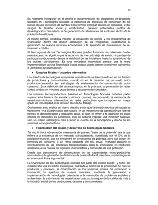 30
Es necesario incorporar en el diseño e implementación de programas de desarrollo
basados en Tecnologías Sociales la existencia de procesos de conversión de los
bienes de uso en bienes de cambio. Esto permite anticipar efectos no deseados, evitar
riesgos de tensión social y conflictividad, prevenir potenciales efectos de
desintegración comunitaria, o de generación de situaciones de exclusión dentro de la
población beneficiaria.
Al mismo tiempo, posibilita integrar la circulación de bienes y los mecanismos de
financiación dentro del diseño estratégico de los programas, posibilitando la
generación de nuevos recursos económicos y la aparición de mecanismos de re-
inversión y crédito.
Si bien algunas de las Tecnologías Sociales pueden funcionar en relaciones no-de-
mercado, esto no significa que la economía de mercado deja de existir, ni que deja de
participar condicionando desde la viabilidad de las iniciativas hasta la subjetividad de
los actores participantes. Es una verdadera ingenuidad pensar que la mera
implementación de una Tecnología Social aislada puede alterar un régimen económico
o un modelo de acumulación.
• Usuarios finales – usuarios intermedios
Los diseños de tecnologías apropiadas normalmente se han basado en un par binario
de productores y consumidores, cuando no en la creación de un sujeto único
productor-consumidor (en estrategias de sostenimiento de economías de auto-
consumo). Esta definición del alcance implica, en la práctica, la generación de redes
cortas, unidas por vínculos poco densos y escasamente complejos.
Los sistemas tecno-productivos basados en Tecnologías Sociales deberían poder
superar esta barrera de escala y alcance (scope), reconociendo la existencia de
usuarios-productores intermedios, en redes productivas que incorporen un mayor
grado de complejidad en la división técnica del trabajo.
Obviamente, esto implica un nuevo desafío: evitar que la división técnica del trabajo se
transforme –vía división social del trabajo- en un mecanismo de generación de nuevas
formas de desintegración y exclusión social. Si bien el temor a la aparición de estos
efectos no deseados es pertinente, esto no debería implicar una inhibición taxativa,
sino un criterio estratégico más a tener en cuenta en la concepción y diseño de los
sistemas tecno-productivos.
• Financiación del diseño y desarrollo de Tecnologías Sociales
Tal vez la única observación interesante del planteo “base de la pirámide” sea la que
refiere a la existencia de un mercado sub-abastecido, constituido por el 80% de la
población mundial, que se encuentra en condiciones de pobreza, pero que crece, en
términos de consumo, a un ritmo calculado del 8% anual. Prahalad propone el
interesamiento de las empresas transnacionales para la innovación en productos
adaptados a los niveles de ingresos, microcréditos y demandas de esa población.
Desde una perspectiva de dinamización de las capacidades tecno-productivas
acumuladas y la gestación de dinámicas de desarrollo local, ese dato puede integrarse
en una nueva línea argumental:
La financiación de las Tecnologías Sociales por parte del estado puede –y debe- ser
considerada una inversión estratégica, orientada a promover la producción de nuevos
productos y procesos, la dinamización de los sistemas locales de producción e
innovación, la apertura de nuevos mercados, mediante la generación e
implementación de tecnologías orientadas a la resolución de problemas sociales y
ambientales, la satisfacción de necesidades básicas, la mejora de la calidad de vida y
la inclusión social de los productores, usuarios y consumidores.
 