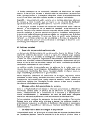 31
Un manejo estratégico de la financiación posibilitará la recirculación del capital
invertido en Tecnologías Sociales, la administración de microcréditos, la disminución
de los costos por unidad, o directamente, el carácter público de emprendimientos de
producción de bienes y servicios gratuitos, ampliará el acceso a los productos.
Es posible -y económicamente viable- generar así un complejo sistema de relaciones
de mercado y no-de mercado- que se integre en una dinámica de distribución
equitativa de la renta, acceso igualitario a bienes y servicios e inclusión social.
Las Tecnologías Sociales no deben ser concebidas como parches de las “fallas de
mercado”, o de morigeración de los “efectos no deseados” de las economías de
mercado. Tampoco como paliativo sintomático para los dolores sociales que genera el
desarrollo capitalista. Ni como un gasto social orientado a direccionar “solidariamente”
el derrame de los beneficios económicos acumulados por los sectores más dinámicos
de las economías nacionales. Ni como una forma de acción social destinada a
mantener –en mínimas condiciones de subsistencia- a la masa de excluidos del
mercado laboral. Sino como un componente clave en estrategias de desarrollo socio-
económico y democratización política.
9.3. Política y sociedad
• Desarrollo socioeconómico y Democracia
Las democracias latinoamericanas no han conseguido, durante los últimos 10 años,
resolver los problemas de exclusión social de la región. Con altibajos, según países y
regiones, el mapa de la pobreza y la desintegración continúa relativamente idéntico a
sí mismo. De hecho, algunos de los problemas estructurales de América Latina se han
tornado más acuciantes, frente al crecimiento de la población: disponibilidad de agua
potable, acceso a servicios (transporte, energía, educación), distribución y calidad de
los alimentos, violencia social, discriminación.
Las políticas sociales implementadas por los gobiernos de la región, pese a su
intención de promover mayor integración de la población, han resultado hasta ahora
completamente insuficientes. Este fracaso ha problematizado, en algunos casos, su
propia estabilidad y sus condiciones de gobernabilidad.
Resulta imperativo profundizar las democracias de la región, impulsando nuevas
políticas de inclusión social y desarrollo económico. Sólo un cambio en la perspectiva
de evaluación de los medios que pueden gestar tal escenario pueden generar una
condición de viabilidad. Las Tecnologías Sociales parecen, en este sentido, una pieza
clave de una estrategia de democratización.
• El riesgo político de la economía de dos sectores
Como ya se ha planteado en este trabajo en reiteradas oportunidades, la utilización de
Tecnologías Sociales como un paliativo de las situaciones de desigualdad sólo
termina, paradójicamente, en la cristalización de la exclusión y la desintegración.
Porque inexorablemente -y precisamente en caso de tener éxito- semejante
perspectiva sólo tiende a gestar estructuras socioeconómicas de dos sectores.
Es imprescindible considerar las estrategias de desarrollo basadas en Tecnologías
Sociales como una política activa orientada a superar los problemas sociales y
ambientales del conjunto de la población, de distribución más racional de los recursos,
de producción de mejores bienes y servicios, de mejora de las condiciones de vida de
todos ciudadanos.
• La incorporación de las tecnologías de organización
Es fundamental incluir las tecnologías de organización en el campo de desarrollo de
las Tecnologías Sociales. Desde la optimización de las políticas públicas hasta la
 