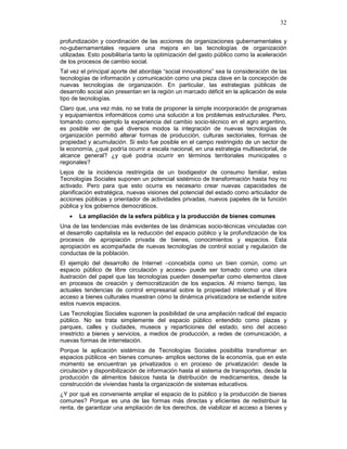 32
profundización y coordinación de las acciones de organizaciones gubernamentales y
no-gubernamentales requiere una mejora en las tecnologías de organización
utilizadas. Esto posibilitaría tanto la optimización del gasto público como la aceleración
de los procesos de cambio social.
Tal vez el principal aporte del abordaje “social innovations” sea la consideración de las
tecnologías de información y comunicación como una pieza clave en la concepción de
nuevas tecnologías de organización. En particular, las estrategias públicas de
desarrollo social aún presentan en la región un marcado déficit en la aplicación de este
tipo de tecnologías.
Claro que, una vez más, no se trata de proponer la simple incorporación de programas
y equipamientos informáticos como una solución a los problemas estructurales. Pero,
tomando como ejemplo la experiencia del cambio socio-técnico en el agro argentino,
es posible ver de qué diversos modos la integración de nuevas tecnologías de
organización permitió alterar formas de producción, culturas sectoriales, formas de
propiedad y acumulación. Si esto fue posible en el campo restringido de un sector de
la economía, ¿qué podría ocurrir a escala nacional, en una estrategia multisectorial, de
alcance general? ¿y qué podría ocurrir en términos territoriales municipales o
regionales?
Lejos de la incidencia restringida de un biodigestor de consumo familiar, estas
Tecnologías Sociales suponen un potencial sistémico de transformación hasta hoy no
activado. Pero para que esto ocurra es necesario crear nuevas capacidades de
planificación estratégica, nuevas visiones del potencial del estado como articulador de
acciones públicas y orientador de actividades privadas, nuevos papeles de la función
pública y los gobiernos democráticos.
• La ampliación de la esfera pública y la producción de bienes comunes
Una de las tendencias más evidentes de las dinámicas socio-técnicas vinculadas con
el desarrollo capitalista es la reducción del espacio público y la profundización de los
procesos de apropiación privada de bienes, conocimientos y espacios. Esta
apropiación es acompañada de nuevas tecnologías de control social y regulación de
conductas de la población.
El ejemplo del desarrollo de Internet –concebida como un bien común, como un
espacio público de libre circulación y acceso- puede ser tomado como una clara
ilustración del papel que las tecnologías pueden desempeñar como elementos clave
en procesos de creación y democratización de los espacios. Al mismo tiempo, las
actuales tendencias de control empresarial sobre la propiedad intelectual y el libre
acceso a bienes culturales muestran cómo la dinámica privatizadora se extiende sobre
estos nuevos espacios.
Las Tecnologías Sociales suponen la posibilidad de una ampliación radical del espacio
público. No se trata simplemente del espacio público entendido como plazas y
parques, calles y ciudades, museos y reparticiones del estado, sino del acceso
irrestricto a bienes y servicios, a medios de producción, a redes de comunicación, a
nuevas formas de interrelación.
Porque la aplicación sistémica de Tecnologías Sociales posibilita transformar en
espacios públicos -en bienes comunes- amplios sectores de la economía, que en este
momento se encuentran ya privatizados o en proceso de privatización: desde la
circulación y disponibilización de información hasta el sistema de transportes, desde la
producción de alimentos básicos hasta la distribución de medicamentos, desde la
construcción de viviendas hasta la organización de sistemas educativos.
¿Y por qué es conveniente ampliar el espacio de lo público y la producción de bienes
comunes? Porque es una de las formas más directas y eficientes de redistribuir la
renta, de garantizar una ampliación de los derechos, de viabilizar el acceso a bienes y
 