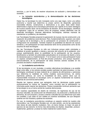 33
servicios, y, por lo tanto, de resolver situaciones de exclusión y democratizar una
sociedad.
• La inclusión socio-técnica y la democratización de las decisiones
tecnológicas
Hasta hoy, la tecnología ha sido manejada como una caja negra, como una esfera
autónoma y neutral que determina su propio camino de desarrollo, generando
inexorables efectos, constructivos o destructivos a su paso. Esta visión lineal,
determinista e ingenua de la tecnología permanece aún vigente en la visión ideológica
de muchos actores clave: de los tomadores de decisión, de los tecnólogos, científicos
e ingenieros. Lejos de un sendero único de progreso, existen diferentes vías de
desarrollo tecnológico, diversas alternativas tecnológicas, distintas maneras de
caracterizar un problema y de resolverlo.
Las Tecnologías Sociales proponen la generación de nuevas vías de construcción y de
resolución de problemas socio-técnicos. Pero, fundamentalmente, suponen una visión
no ingenua de la tecnología y de su participación en procesos de construcción y
configuración de sociedades. También implican la posibilidad de elección de nuevos
senderos, y de participación en esas decisiones tanto de los productores como de los
usuarios de esas tecnologías.
Así, las Tecnologías Sociales no sólo son inclusivas porque están orientadas a
viabilizar el acceso igualitario a bienes y servicios del conjunto de la población, sino
porque explícitamente abren la posibilidad de la participación de los usuarios,
beneficiarios (y también de potenciales perjudicados) en el proceso de diseño y toma
de decisiones para su implementación. Y no lo hacen como si esta participación fuese
un aspecto complementario, al final del proceso productivo, sino porque requieren,
estructuralmente, de la participación de estos diversos actores sociales en los
procesos de diseño e implementación.
• La ciudadanía socio-técnica
Si las tecnologías no son neutrales, si existen alternativas tecnológicas y es posible
elegir entre ellas, si los actores sociales pueden participar de estos procesos, y si las
tecnologías constituyen la base material de un sistema de afirmaciones y sanciones
que determina la viabilidad de ciertos modelos socio-económicos, de ciertos
regímenes políticos, así como la inviabilidad de otros, parece obvio que es
imprescindible incorporar la tecnología como un aspecto fundamental de nuestros
sistemas de convivencia democrática.
Resulta tan ingenuo pensar que semejante nivel de decisiones pueda quedar
exclusivamente en manos de “expertos” como concebir que la participación no
informada puede mejorar las decisiones. Parece insostenible continuar pensando que
la tecnología no es un tema central de nuestras democracias.
Son nuestras capacidades de diseño de viviendas, de regímenes de uso de los
recursos naturales, de construcción de infraestructura, de producción y distribución de
alimentos, de comunicación y acceso a bienes culturales las que determinan qué vidas
son posibles y qué vidas no son viables en nuestras sociedades, las que designan
quiénes son los incluidos y quiénes los excluidos.
Por eso, la ciudadanía socio-técnica constituye un aspecto central de nuestra vida
democrática. Las Tecnologías Sociales son, en este sentido, una de las expresiones
más claras de este derecho ciudadano. Son, al mismo tiempo, la mejor vía para el
ejercicio de ese derecho: la forma más democrática de diseñar, desarrollar, producir,
implementar, gestionar y evaluar la matriz material de nuestro futuro.
 
