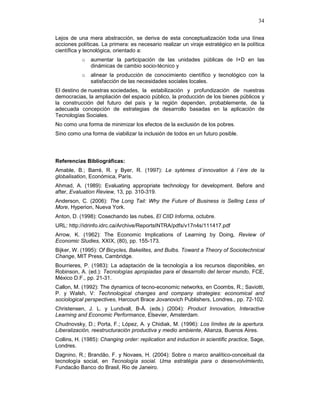 34
Lejos de una mera abstracción, se deriva de esta conceptualización toda una línea
acciones políticas. La primera: es necesario realizar un viraje estratégico en la política
científica y tecnológica, orientado a:
o aumentar la participación de las unidades públicas de I+D en las
dinámicas de cambio socio-técnico y
o alinear la producción de conocimiento científico y tecnológico con la
satisfacción de las necesidades sociales locales.
El destino de nuestras sociedades, la estabilización y profundización de nuestras
democracias, la ampliación del espacio público, la producción de los bienes públicos y
la construcción del futuro del país y la región dependen, probablemente, de la
adecuada concepción de estrategias de desarrollo basadas en la aplicación de
Tecnologías Sociales.
No como una forma de minimizar los efectos de la exclusión de los pobres.
Sino como una forma de viabilizar la inclusión de todos en un futuro posible.
Referencias Bibliográficas:
Amable, B.; Barré, R. y Byer, R. (1997): Le sytémes d´innovation à l´ère de la
globalisation, Económica, París.
Ahmad, A. (1989): Evaluating appropriate technology for development. Before and
after, Evaluation Review, 13, pp. 310-319.
Anderson, C. (2006): The Long Tail: Why the Future of Business is Selling Less of
More, Hyperion, Nueva York.
Anton, D. (1998): Cosechando las nubes, El CIID Informa, octubre.
URL: http://idrinfo.idrc.ca/Archive/ReportsINTRA/pdfs/v17n4s/111417.pdf
Arrow, K. (1962): The Economic Implications of Learning by Doing, Review of
Economic Studies, XXIX, (80), pp. 155-173.
Bijker, W. (1995): Of Bicycles, Bakelites, and Bulbs. Toward a Theory of Sociotechnical
Change, MIT Press, Cambridge.
Bourrieres, P. (1983): La adaptación de la tecnología a los recursos disponibles, en
Robinson, A. (ed.): Tecnologías apropiadas para el desarrollo del tercer mundo, FCE,
México D.F., pp. 21-31.
Callon, M. (1992): The dynamics of tecno-economic networks, en Coombs, R.; Saviotti,
P. y Walsh, V: Technological changes and company strategies: economical and
sociological perspectives, Harcourt Brace Jovanovich Publishers, Londres., pp. 72-102.
Christensen, J. L. y Lundvall, B-Å. (eds.) (2004): Product Innovation, Interactive
Learning and Economic Performance, Elsevier, Amsterdam.
Chudnovsky, D.; Porta, F.; López, A. y Chidiak, M. (1996): Los límites de la apertura.
Liberalización, reestructuración productiva y medio ambiente, Alianza, Buenos Aires.
Collins, H. (1985): Changing order: replication and induction in scientific practice, Sage,
Londres.
Dagnino, R.; Brandão, F. y Novaes, H. (2004): Sobre o marco analítico-conceitual da
tecnología social, en Tecnología social. Uma estratégia para o desenvolvimiento,
Fundacão Banco do Brasil, Rio de Janeiro.
 