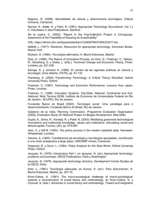 35
Dagnino, R. (2008): Neutralidade da ciência y determinismo tecnológico, Editora
Unicamp, Campinas.
Darrow, K.; Keller, K. y Palm, R. (1981): Appropriate Technology Sourcebook, Vol. I y
II, Volunteers in Asia Publications, Stanford.
De la Lastra, C. (2002), “Report in the Fog-Collection Project in Chungungo.
Assesment of the Feasibility of Assuring its Sustainability”
URL: https://idl-bnc.idrc.ca/dspace/bitstream/123456789/27095/2/3477.doc
deMoll, L. (1977): Rainbook, Resources for appropriate technology, Schocken Books,
Nueva York.
Dickson, D. (1980): Tecnología alternativa, H. Blume Ediciones, Madrid.
Dosi, G. (1988): The Nature of Innovative Process, en Dosi, G.; Freeman, C.; Nelson,
R.; Silverberg, G. y Soete, L. (Eds.): Technical Change and Economic Theory, Pinter,
Londres, pp. 221-238.
Elzinga, A. y Jamison A. (1996): El cambio de las agendas políticas en ciencia y
tecnología, Zona Abierta, (75/76), pp. 91-132.
Feenberg, A. (2002) Transforming Technology: A Critical Theory Revisited, Oxford
University Press, Oxford.
Freeman, C. (1987): Technology and Economic Performance: Lessons from Japan,
Pinter, Londres.
Freeman, C. (1998): Innovation Systems: City-State, National, Continental and Sub-
National, Nota Técnica 02/98, Instituto de Economia da Universidade Federal do Rio
de Janeiro - IE/UFRJ, Río de Janeiro.
Fundacão Banco do Brasil (2004): Tecnología social. Uma estratégia para o
desenvolvimiento, Fundacão Banco do Brasil, Rio de Janeiro.
Gobierno de la India, Planning Commission, Programme Evaluation Organisation
(2002), Evaluation Study On National Project on Biogas Development, New Delhi.
Gupta, A., Sinha, R., Koradia, R. y Patel, R. (2003): Mobilizing grassroots´technological
innovations and tradicional knowledge, values and institutions: articulating social and
ethical capital. Futures, (35), pp. 975-987.
Ham, C. y Hill M. (1993): The police process in the modern capitalist state, Harvester-
Wheatsheaf, Londres.
Herrera, A. (1983): Transferencia de tecnología y tecnologías apropiadas: contribución
a una visión prospectiva a largo plazo, UNICAMP mimeo, Campinas.
Hogwood, B. y Gunn, L. (1984): Policy Analysis for the Real World, Oxford University
Press, Oxford.
Jecquier, N. (1976): Introductory Part I, en Jecquier, N. (ed.) Appropriate technology:
problems and promises, OECD Publications, Paris y Washington.
Jecquier, N. (1979): Appropriate technology directory, Development Centre Studies de
la OECD, Paris.
Kohr, L. (1981): Tecnología adecuada, en Kumar, S. (ed.): Para Schumacher, H.
Blume Ediciones, Madrid, pp. 207-16.
Knorr-Cetina, K. (1981): The micro-sociological challenge of macro-sociological:
towards a reconstruction of social theory and methodology, en Knorr-Cetina, K. y
Cicourel, A. (eds.): Advances in social theory and methodology. Toward and integration
 
