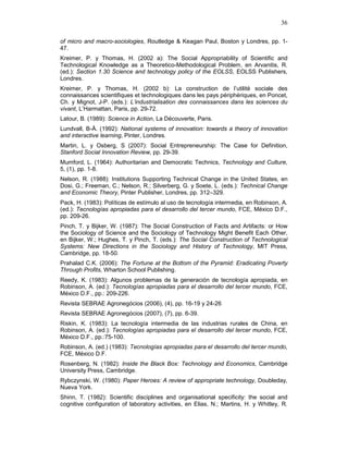 36
of micro and macro-sociologies, Routledge & Keagan Paul, Boston y Londres, pp. 1-
47.
Kreimer, P. y Thomas, H. (2002 a): The Social Appropriability of Scientific and
Technological Knowledge as a Theoretico-Methodological Problem, en Arvanitis, R.
(ed.): Section 1.30 Science and technology policy of the EOLSS, EOLSS Publishers,
Londres.
Kreimer, P. y Thomas, H. (2002 b): La construction de l’utilité sociale des
connaissances scientifiques et technologiques dans les pays périphériques, en Poncet,
Ch. y Mignot, J-P. (eds.): L’industrialisation des connaissances dans les sciences du
vivant, L’Harmattan, Paris, pp. 29-72.
Latour, B. (1989): Science in Action, La Découverte, Paris.
Lundvall, B-Å. (1992): National systems of innovation: towards a theory of innovation
and interactive learning, Pinter, Londres.
Martin, L. y Osberg, S (2007): Social Entrepreneurship: The Case for Definition,
Stanford Social Innovation Review, pp. 29-39.
Mumford, L. (1964): Authoritarian and Democratic Technics, Technology and Culture,
5, (1), pp. 1-8.
Nelson, R. (1988): Institutions Supporting Technical Change in the United States, en
Dosi, G.; Freeman, C.; Nelson, R.; Silverberg, G. y Soete, L. (eds.): Technical Change
and Economic Theory, Pinter Publisher, Londres, pp. 312–329.
Pack, H. (1983): Políticas de estímulo al uso de tecnología intermedia, en Robinson, A.
(ed.): Tecnologías apropiadas para el desarrollo del tercer mundo, FCE, México D.F.,
pp. 209-26.
Pinch, T. y Bijker, W. (1987): The Social Construction of Facts and Artifacts: or How
the Sociology of Science and the Sociology of Technology Might Benefit Each Other,
en Bijker, W.; Hughes, T. y Pinch, T. (eds.): The Social Construction of Technological
Systems: New Directions in the Sociology and History of Technology, MIT Press,
Cambridge, pp. 18-50.
Prahalad C.K. (2006): The Fortune at the Bottom of the Pyramid: Eradicating Poverty
Through Profits, Wharton School Publishing.
Reedy, K. (1983): Algunos problemas de la generación de tecnología apropiada, en
Robinson, A. (ed.): Tecnologías apropiadas para el desarrollo del tercer mundo, FCE,
México D.F., pp.: 209-226.
Revista SEBRAE Agronegócios (2006), (4), pp. 16-19 y 24-26
Revista SEBRAE Agronegócios (2007), (7), pp. 6-39.
Riskin, K. (1983): La tecnología intermedia de las industrias rurales de China, en
Robinson, A. (ed.): Tecnologías apropiadas para el desarrollo del tercer mundo, FCE,
México D.F., pp.:75-100.
Robinson, A. (ed.) (1983): Tecnologías apropiadas para el desarrollo del tercer mundo,
FCE, México D.F.
Rosenberg, N. (1982): Inside the Black Box: Technology and Economics, Cambridge
University Press, Cambridge.
Rybczynski, W. (1980): Paper Heroes: A review of appropriate technology, Doubleday,
Nueva York.
Shinn, T. (1982): Scientific disciplines and organisational specificity: the social and
cognitive configuration of laboratory activities, en Elias, N.; Martins, H. y Whitley, R.
 