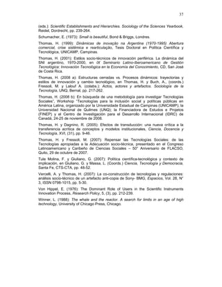 37
(eds.): Scientific Establishments and Hierarchies. Sociology of the Sciences Yearbook,
Reidel, Dordrecht, pp. 239-264.
Schumacher, E. (1973): Small is beautiful, Bond & Briggs, Londres.
Thomas, H. (1999): Dinâmicas de inovação na Argentina (1970-1995) Abertura
comercial, crise sistêmica e rearticulação, Tesis Doctoral en Política Científica y
Tecnológica, UNICAMP, Campinas.
Thomas, H. (2001): Estilos socio-técnicos de innovación periférica. La dinámica del
SNI argentino, 1970-2000, en IX Seminario Latino-Iberoamericano de Gestión
Tecnológica: Innovación Tecnológica en la Economía del Conocimiento, CD, San José
de Costa Rica.
Thomas, H. (2008 a): Estructuras cerradas vs. Procesos dinámicos: trayectorias y
estilos de innovación y cambio tecnológico, en Thomas, H. y Buch, A., (coords.)
Fressoli, M. y Lalouf A. (colabs.): Actos, actores y artefactos. Sociología de la
Tecnología, UNQ, Bernal, pp. 217-262.
Thomas, H. (2008 b): En búsqueda de una metodología para investigar Tecnologías
Sociales”, Workshop “Tecnologías para la inclusión social y políticas públicas en
América Latina, organizado por la Universidade Estadual de Campinas (UNICAMP); la
Universidad Nacional de Quilmes (UNQ); la Financiadora de Estudos e Projetos
(FINEP) y el Centro de Investigación para el Desarrollo Internacional (IDRC) de
Canadá, 24-25 de noviembre de 2008.
Thomas, H. y Dagnino, R. (2005): Efectos de transducción: una nueva crítica a la
transferencia acrítica de conceptos y modelos institucionales, Ciencia, Docencia y
Tecnología, XVI, (31), pp. 9-46.
Thomas, H. y Fressoli, M. (2007): Repensar las Tecnologías Sociales: de las
Tecnologías apropiadas a la Adecuación socio-técnica, presentado en el Congreso
Latinoamericano y Caribeño de Ciencias Sociales – 50° Aniversario de FLACSO,
Quito, 29 de octubre de 2007.
Tula Molina, F. y Giuliano, G. (2007): Política científica-tecnológica y contexto de
implicación, en Giuliano, G. y Massa, L. (Coords.) Ciencia, Tecnología y Democracia,
Santa Fe, CTS-CTA, pp. 48-52.
Vercelli, A. y Thomas, H. (2007): La co-construcción de tecnologías y regulaciones:
análisis socio-técnico de un artefacto anti-copia de Sony- BMG, Espacios, Vol. 28, N°
3, ISSN 0798-1015, pp. 5-30.
Von Hippel, E. (1976): The Dominant Role of Users in the Scientific Instruments
Innovation Process, Research Policy, 5, (3), pp. 212-239.
Winner, L. (1988): The whale and the reactor. A search for limits in an age of high
technology, University of Chicago Press, Chicago.
 