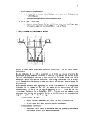 5
• aspectos socio-institucionales:
o inexistencia de una estructura local permanente de toma de decisiones
y administración
o falta de mantenimiento por técnicos capacitados
• aspectos socio-culturales:
o reciente desconfianza de los pobladores ante una tecnología que
comenzaron a percibir como inestable, y poco confiable
3.2. Programa de biodigestores en la India
Reactor de tambor flotante modelo KVIC (Diseño de Jashbai Patel - Khadi and Village Industry
Commission)
Desde mediados de los ’60 se desarrolló en la India un extenso programa de
producción de gas mediante reactores de biomasa. Bajo la idea de proveer a los
usuarios finales (grupos familiares y comunitarios) de un medio eficaz para hervir
alimentos y evitar así dolencias asociadas a microbios e infecciones, tanto el estado
como diversas agencias internacionales promovieron y financiaron la construcción de
biodigestores.
Evaluaciones recientes han registrado una fuerte sub-utilización de la capacidad
instalada. En un reporte del año 2002 se indica que se encontraban en pleno
funcionamiento un 55 % de los equipos familiares y un 7,3 % de los de uso
comunitario (Gobierno de la India-PEO, 2002). Diversas son las explicaciones
aducidas, pero dos de las principales llaman la atención acerca de los supuestos
cognitivos bajo las cuales se diseñó el programa.
• aspectos socio-culturales:
o tabúes religiosos asociados al contacto con el excremento animal
o división social del trabajo asociada al sistema de castas.
• aspectos socio-económicos:
o asignación de un precio a la materia prima del proceso (considerada
inicialmente “gratuita” y de libre disponibilidad)
 