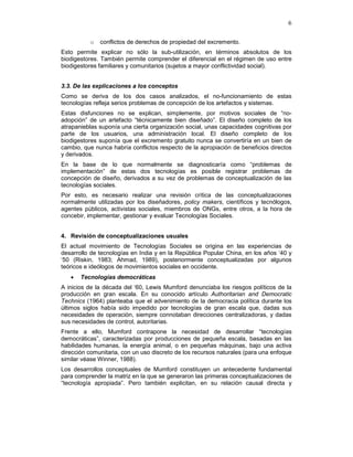6
o conflictos de derechos de propiedad del excremento.
Esto permite explicar no sólo la sub-utilización, en términos absolutos de los
biodigestores. También permite comprender el diferencial en el régimen de uso entre
biodigestores familiares y comunitarios (sujetos a mayor conflictividad social).
3.3. De las explicaciones a los conceptos
Como se deriva de los dos casos analizados, el no-funcionamiento de estas
tecnologías refleja serios problemas de concepción de los artefactos y sistemas.
Estas disfunciones no se explican, simplemente, por motivos sociales de “no-
adopción” de un artefacto “técnicamente bien diseñado”. El diseño completo de los
atrapanieblas suponía una cierta organización social, unas capacidades cognitivas por
parte de los usuarios, una administración local. El diseño completo de los
biodigestores suponía que el excremento gratuito nunca se convertiría en un bien de
cambio, que nunca habría conflictos respecto de la apropiación de beneficios directos
y derivados.
En la base de lo que normalmente se diagnosticaría como “problemas de
implementación” de estas dos tecnologías es posible registrar problemas de
concepción de diseño, derivados a su vez de problemas de conceptualización de las
tecnologías sociales.
Por esto, es necesario realizar una revisión crítica de las conceptualizaciones
normalmente utilizadas por los diseñadores, policy makers, científicos y tecnólogos,
agentes públicos, activistas sociales, miembros de ONGs, entre otros, a la hora de
concebir, implementar, gestionar y evaluar Tecnologías Sociales.
4. Revisión de conceptualizaciones usuales
El actual movimiento de Tecnologías Sociales se origina en las experiencias de
desarrollo de tecnologías en India y en la República Popular China, en los años ‘40 y
‘50 (Riskin, 1983; Ahmad, 1989), posteriormente conceptualizadas por algunos
teóricos e ideólogos de movimientos sociales en occidente.
• Tecnologías democráticas
A inicios de la década del ‘60, Lewis Mumford denunciaba los riesgos políticos de la
producción en gran escala. En su conocido artículo Authoritarian and Democratic
Technics (1964) planteaba que el advenimiento de la democracia política durante los
últimos siglos había sido impedido por tecnologías de gran escala que, dadas sus
necesidades de operación, siempre connotaban direcciones centralizadoras, y dadas
sus necesidades de control, autoritarias.
Frente a ello, Mumford contrapone la necesidad de desarrollar “tecnologías
democráticas”, caracterizadas por producciones de pequeña escala, basadas en las
habilidades humanas, la energía animal, o en pequeñas máquinas, bajo una activa
dirección comunitaria, con un uso discreto de los recursos naturales (para una enfoque
similar véase Winner, 1988).
Los desarrollos conceptuales de Mumford constituyen un antecedente fundamental
para comprender la matriz en la que se generaron las primeras conceptualizaciones de
“tecnología apropiada”. Pero también explicitan, en su relación causal directa y
 