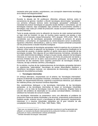 7
necesaria entre gran escala y autoritarismo, una concepción determinista tecnológica
de la relación tecnología/sociedad1
.
• Tecnologías Apropiadas (fase I):
Durante la década del ‘60 proliferaron diferentes enfoques teóricos sobre la
conveniencia de generar, transferir y difundir tecnologías denominadas “apropiadas”.
Los primeros enfoques teóricos sobre tecnologías apropiadas2
enfatizaban la
necesidad de producir tecnologías en pequeña escala (familiar o comunitaria), uso de
tecnologías maduras, baja complejidad, bajo contenido de conocimiento científico y
tecnológico, bajo costo por unidad de producción, escaso consumo energético y mano
de obra intensivas.
Tanto la escala reducida como la utilización de insumos de costo residual permitirían
un bajo nivel de inversión -lo que, en muchos casos suponía una escasa o nula
relación con el mercado- (véase Schumacher, 1973; Jecquier, 1976 y Kohr, 1981). Se
consideraba que las tecnologías apropiadas (orientadas al consumo de grupos
familiares o comunitarios, sin expectativas de comercialización) serían no-alienantes,
siguiendo a Mumford, democráticas y, dado su menor impacto ambiental (comparado
con las producciones a escala industrial) ecológicas.
En tanto la propuesta de tecnologías apropiadas implicó la apertura de un proceso de
reflexión crítica sobre la selección de tecnologías, y una perspectiva focalizada en la
comunidad de usuarios, el planteo significó un aporte clave para el desarrollo de las
tecnologías sociales. Pero algunas de sus determinaciones normativas, derivadas de
una visión determinista tecnológica: rechazo a la gran escala, adopción de tecnologías
intensivas en mano de obra, también signaron una forma de producción de bienes y
servicios limitada tanto en el plano socio-económico (promoción, en la práctica, de
economías de dos sectores) como cognitivo (promoción de tecnologías simples y
maduras, de bajo contenido científico y tecnológico)
En la práctica, muchas de las implementaciones de tecnologías apropiadas derivaron
en experiencias “paternalistas” (tecnólogos de países desarrollados diseñaron y
transfirieron tecnologías maduras, con operaciones de downsizing), orientadas a la
resolución de problemas puntuales.
• Tecnologías intermedias
Un enfoque alternativo, emparentado con el anterior, las “tecnologías intermedias”,
propuso el desarrollo de pequeñas industrias, orientadas a la resolución de problemas
locales, sin requerimientos técnicos, cognitivos o económicos intensivos, que utilizaran
las materias primas y los recursos humanos disponibles.
Dos características distinguen a las tecnologías intermedias de las tecnologías
apropiadas: a) las tecnologías intermedias se basan en tecnologías industriales
maduras, y b) se trata de tecnologías mano de obra intensivas, dirigidas hacia la
solución del problema de desempleo en los países sub-desarrollados, orientadas a
satisfacer los mercados de consumo locales.
Las tecnologías intermedias se presentaron como una alternativa al problema de
producción masiva de bienes industriales y de servicios, proponiendo producciones de
mediana escala, evitando recurrir a tecnologías de última generación (equipamiento-
intensivas) ni a insumos industriales requeridos por la gran industria de alta
complejidad (Schumacher, 1973, Pack, 1983; Riskin, 1983).
1
Claro que, es necesario tener en cuenta la particular coyuntura en que fue generada esta
reflexión: un momento de difusión internacional de la producción fordista y su modelo de
producción en masa y administración vertical centralizada.
2
También llamadas tecnologías “adecuadas”
 