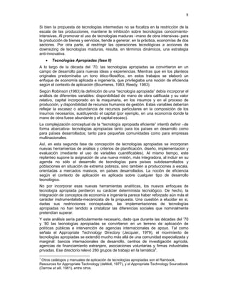 8
Si bien la propuesta de tecnologías intermedias no se focaliza en la restricción de la
escala de las producciones, mantiene la inhibición sobre tecnologías conocimiento-
intensivas. Al promover el uso de tecnologías maduras –mano de obra intensivas- para
la producción de bienes y servicios, tiende a generar, en la práctica, economías de dos
sectores. Por otra parte, al restringir las operaciones tecnológicas a acciones de
downsizing de tecnologías maduras, resulta, en términos dinámicos, una estrategia
anti-innovativa.
• Tecnologías Apropiadas (fase II)
A lo largo de la década del ‘70, las tecnologías apropiadas se convirtieron en un
campo de desarrollo para nuevas ideas y experiencias. Mientras que en los planteos
originales predominaba un tono ético-filosófico, en estos trabajos se elaboró un
enfoque de economía aplicada e ingeniería, que privilegiaba una noción de eficiencia
según el contexto de aplicación (Bourrieres, 1983; Reedy, 1983).
Según Robinson (1983) la definición de una “tecnología apropiada” debía incorporar el
análisis de diferentes variables: disponibilidad de mano de obra calificada y su valor
relativo, capital incorporado en la maquinaria, en los insumos y en el proceso de
producción, y disponibilidad de recursos humanos de gestión. Estas variables deberían
reflejar la escasez o abundancia de recursos particulares en la composición de los
insumos necesarios, sustituyendo el capital (por ejemplo, en una economía donde la
mano de obra fuese abundante y el capital escaso).
La complejización conceptual de la “tecnología apropiada eficiente” intentó definir –de
forma abarcativa- tecnologías apropiadas tanto para los países en desarrollo como
para países desarrollados; tanto para pequeñas comunidades como para empresas
multinacionales.
Así, en esta segunda fase de concepción de tecnologías apropiadas se incorporan
nuevas herramientas de análisis y criterios de planificación, diseño, implementación y
evaluación (mediante el uso de variables cuantificables). Al mismo tiempo, este
replanteo supone la asignación de una nueva misión, más integradora, al incluir en su
agenda no sólo el desarrollo de tecnologías para países subdesarrollados y
poblaciones en situación de extrema pobreza, sino también a producciones a escala,
orientadas a mercados masivos, en países desarrollados. La noción de eficiencia
según el contexto de aplicación es aplicada sobre cualquier tipo de desarrollo
tecnológico.
No por incorporar esas nuevas herramientas analíticas, los nuevos enfoques de
tecnología apropiada perdieron su carácter determinista tecnológico. De hecho, la
integración de conceptos de economía e ingeniería parece haber reforzado aún más el
carácter instrumentalista-mecanicista de la propuesta. Una cuestión a elucidar es si,
dadas sus restricciones conceptuales, las implementaciones de tecnologías
apropiadas no han tendido a cristalizar las diferencias sociales que nominalmente
pretendían superar.
Y este análisis sería particularmente necesario, dado que durante las décadas del ’70
y ‘80 las tecnologías apropiadas se convirtieron en un terreno de aplicación de
políticas públicas e intervención de agencias internacionales de apoyo. Tal como
señala el Appropriate Technology Directory (Jecquier, 1979), el movimiento de
tecnologías apropiadas se extendió mucho más allá de una comunidad especializada y
marginal: bancos internacionales de desarrollo, centros de investigación agrícola,
agencias de financiamiento extranjero, asociaciones voluntarias y firmas industriales
privadas. Ese directorio relevó 280 grupos de trabajo en la temática3
.
3
Otros catálogos y manuales de aplicación de tecnologías apropiadas son el Rainbook,
Resources for Appropriate Technology (deMoll, 1977), y el Appropriate Technology Sourcebook
(Darrow et alli, 1981), entre otros.
 