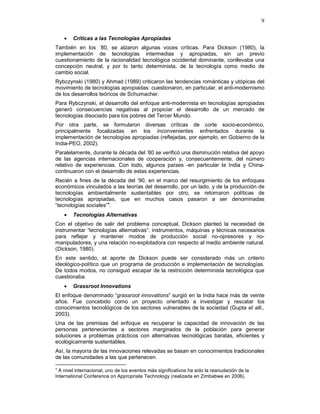 9
• Críticas a las Tecnologías Apropiadas
También en los ´80, se alzaron algunas voces críticas. Para Dickson (1980), la
implementación de tecnologías intermedias y apropiadas, sin un previo
cuestionamiento de la racionalidad tecnológica occidental dominante, conllevaba una
concepción neutral, y por lo tanto determinista, de la tecnología como medio de
cambio social.
Rybczynski (1980) y Ahmad (1989) criticaron las tendencias románticas y utópicas del
movimiento de tecnologías apropiadas: cuestionaron, en particular, el anti-modernismo
de los desarrollos teóricos de Schumacher.
Para Rybczynski, el desarrollo del enfoque anti-modernista en tecnologías apropiadas
generó consecuencias negativas al propiciar el desarrollo de un mercado de
tecnologías disociado para los pobres del Tercer Mundo.
Por otra parte, se formularon diversas críticas de corte socio-económico,
principalmente focalizadas en los inconvenientes enfrentados durante la
implementación de tecnologías apropiadas (reflejadas, por ejemplo, en Gobierno de la
India-PEO, 2002).
Paralelamente, durante la década del ‘80 se verificó una disminución relativa del apoyo
de las agencias internacionales de cooperación y, consecuentemente, del número
relativo de experiencias. Con todo, algunos países -en particular la India y China-
continuaron con el desarrollo de estas experiencias.
Recién a fines de la década del ‘90, en el marco del resurgimiento de los enfoques
económicos vinculados a las teorías del desarrollo, por un lado, y de la producción de
tecnologías ambientalmente sustentables por otro, se retomaron políticas de
tecnologías apropiadas, que en muchos casos pasaron a ser denominadas
“tecnologías sociales”4
.
• Tecnologías Alternativas
Con el objetivo de salir del problema conceptual, Dickson planteó la necesidad de
instrumentar “tecnologías alternativas”: instrumentos, máquinas y técnicas necesarios
para reflejar y mantener modos de producción social no-opresores y no-
manipuladores, y una relación no-explotadora con respecto al medio ambiente natural.
(Dickson, 1980).
En este sentido, el aporte de Dickson puede ser considerado más un criterio
ideológico-político que un programa de producción e implementación de tecnologías.
De todos modos, no consiguió escapar de la restricción determinista tecnológica que
cuestionaba.
• Grassroot Innovations
El enfoque denominado “grassroot innovations” surgió en la India hace más de veinte
años. Fue concebido como un proyecto orientado a investigar y rescatar los
conocimientos tecnológicos de los sectores vulnerables de la sociedad (Gupta et alli.,
2003).
Una de las premisas del enfoque es recuperar la capacidad de innovación de las
personas pertenecientes a sectores marginados de la población para generar
soluciones a problemas prácticos con alternativas tecnológicas baratas, eficientes y
ecológicamente sustentables.
Así, la mayoría de las innovaciones relevadas se basan en conocimientos tradicionales
de las comunidades a las que pertenecen.
4
A nivel internacional, uno de los eventos más significativos ha sido la reanudación de la
International Conference on Appropriate Technology (realizada en Zimbabwe en 2006).
 