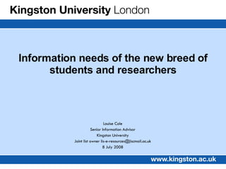 Louise Cole Senior Information Advisor Kingston University Joint list owner lis-e-resources@jiscmail.ac.uk 8 July 2008 Information needs of the new breed of students and researchers 