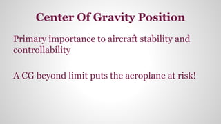 Center Of Gravity Position
Primary importance to aircraft stability and
controllability
A CG beyond limit puts the aeroplane at risk!
 