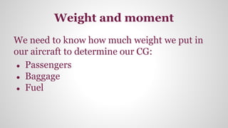 Weight and moment
We need to know how much weight we put in
our aircraft to determine our CG:
● Passengers
● Baggage
● Fuel
 