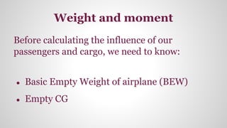 Weight and moment
Before calculating the influence of our
passengers and cargo, we need to know:
● Basic Empty Weight of airplane (BEW)
● Empty CG
 