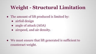 Weight - Structural Limitation
● The amount of lift produced is limited by:
● airfoil design
● angle of attack (AOA)
● airspeed, and air density.
● We must ensure that lift generated is sufficient to
counteract weight.
 