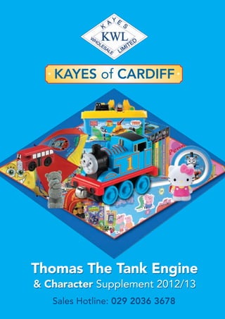 Sales Hotline: 029 2036 3678
KAYES of CARDIFF
Thomas The Tank Engine
& Character Supplement 2012/13
Thomas The Tank Engine
& Character Supplement 2012/13
 