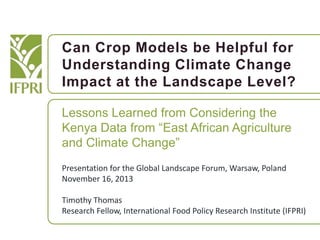 Can Crop Models be Helpful for
Understanding Climate Change
Impact at the Landscape Level?
Lessons Learned from Considering the
Kenya Data from “East African Agriculture
and Climate Change”
Presentation for the Global Landscape Forum, Warsaw, Poland
November 16, 2013
Timothy Thomas
Research Fellow, International Food Policy Research Institute (IFPRI)

 