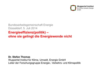 Energieeffizienz(politik) –
ohne sie gelingt die Energiewende nicht
Bundesarbeitsgemeinschaft Energie
Düsseldorf, 5. Juli 2014
Dr. Stefan Thomas
Wuppertal Institut für Klima, Umwelt, Energie GmbH
Leiter der Forschungsgruppe Energie-, Verkehrs- und Klimapolitik
 