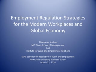 Employment Regulation Strategies
for the Modern Workplaces and
Global Economy
Thomas A. Kochan
MIT Sloan School of Management
And
Institute for Work and Employment Relations
ESRC Seminar on Regulation of Work and Employment
Newcastle University Business School
March 22, 2014
 