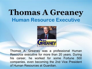 Thomas A Greaney
Human Resource Executive
Thomas A. Greaney was a professional Human
Resource executive for more than 20 years. During
his career, he worked for some Fortune 500
companies, even becoming the 2nd Vice President
of Human Resources at Guardian.
 