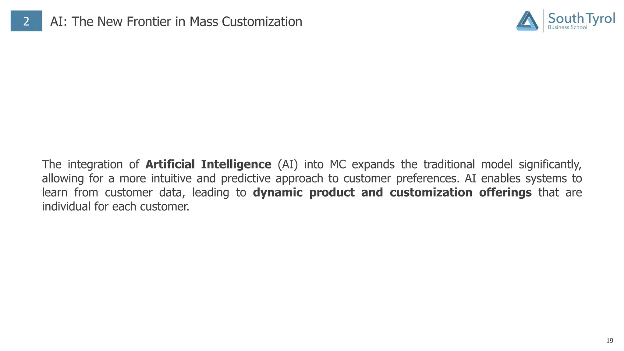 19
2 AI: The New Frontier in Mass Customization
The integration of Artificial Intelligence (AI) into MC expands the traditional model significantly,
allowing for a more intuitive and predictive approach to customer preferences. AI enables systems to
learn from customer data, leading to dynamic product and customization offerings that are
individual for each customer.
 