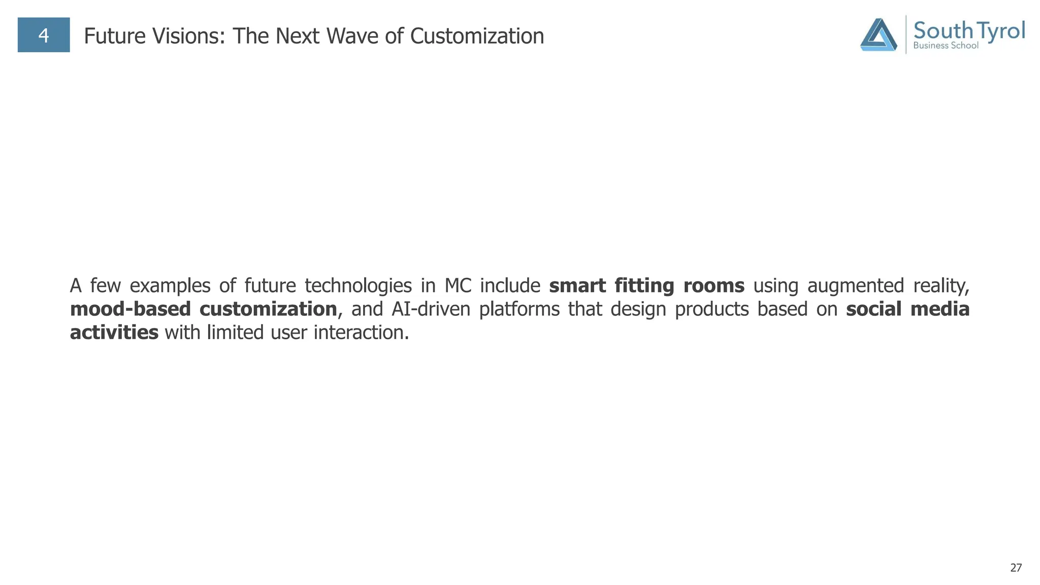 27
4 Future Visions: The Next Wave of Customization
A few examples of future technologies in MC include smart fitting rooms using augmented reality,
mood-based customization, and AI-driven platforms that design products based on social media
activities with limited user interaction.
 
