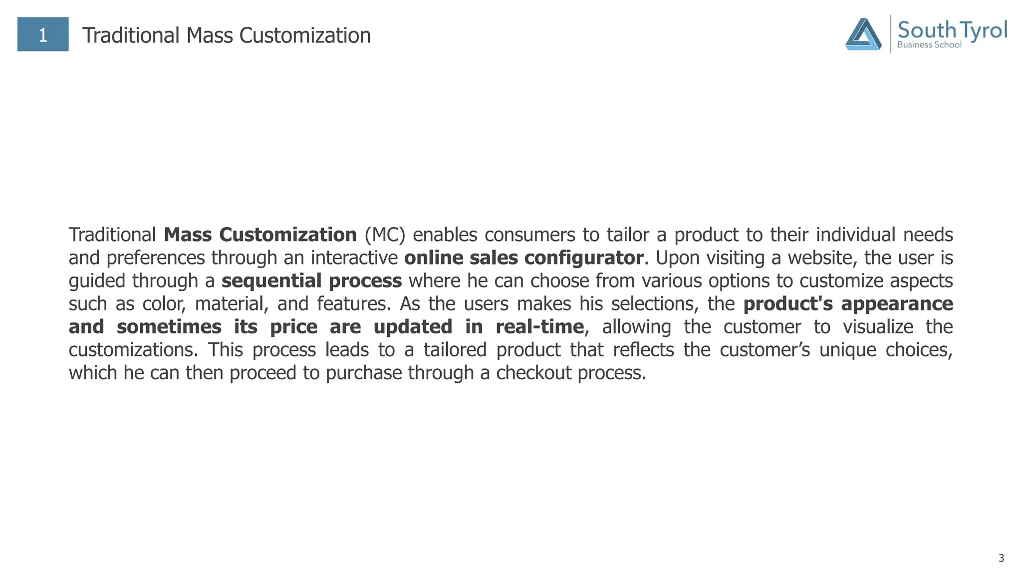 3
1 Traditional Mass Customization
Traditional Mass Customization (MC) enables consumers to tailor a product to their individual needs
and preferences through an interactive online sales configurator. Upon visiting a website, the user is
guided through a sequential process where he can choose from various options to customize aspects
such as color, material, and features. As the users makes his selections, the product's appearance
and sometimes its price are updated in real-time, allowing the customer to visualize the
customizations. This process leads to a tailored product that reflects the customer’s unique choices,
which he can then proceed to purchase through a checkout process.
 