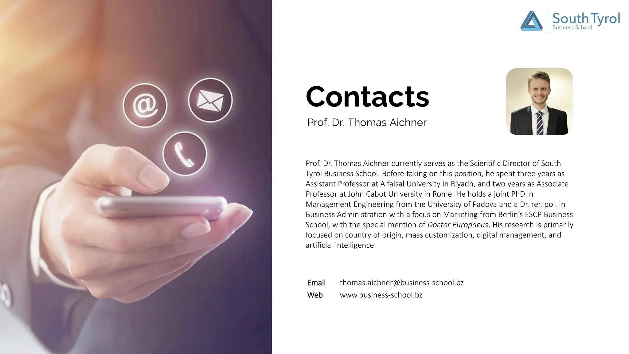 Contacts
Prof. Dr. Thomas Aichner currently serves as the Scientific Director of South
Tyrol Business School. Before taking on this position, he spent three years as
Assistant Professor at Alfaisal University in Riyadh, and two years as Associate
Professor at John Cabot University in Rome. He holds a joint PhD in
Management Engineering from the University of Padova and a Dr. rer. pol. in
Business Administration with a focus on Marketing from Berlin’s ESCP Business
School, with the special mention of Doctor Europaeus. His research is primarily
focused on country of origin, mass customization, digital management, and
artificial intelligence.
Prof. Dr. Thomas Aichner
Email thomas.aichner@business-school.bz
Web www.business-school.bz
 