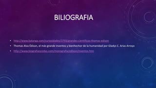 BILIOGRAFIA
• http://www.batanga.com/curiosidades/3793/grandes-cientificos-thomas-edison
• Thomas Alva Édison, el más grande inventos y bienhechor de la humanidad por Gladys C. Arias Arroyo
• http://www.biografiasyvidas.com/monografia/edison/inventos.htm
 