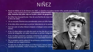 NIÑEZ
• Nació en Milán el 11 de febrero de 1847, su familia era pobre siendo niño, quedo parcialmente
sordo, como consecuencia de la escarlatina (Enfermedad infecciosa que se caracteriza por fiebre
alta, manchas de color rojo en la piel y dolor de garganta; ataca principalmente a los niños)
• Su niñez fue muy particular. Hijo de una familia de clase media-baja, se dice que no habló hasta los
4 años de edad.
• En su escuela Thomas era considerado como un niño hiperactivo que daba muchos problemas.
• A los diez años construyo su primer laboratorio en la azotea de su casa.
• Con tan solo 12 años Edison empezó a trabajar como vendedor ambulante de periódicos en los
trenes.
• A los 12 años salvo a un niño de morir en las vías de un tren, como recompensa de ello recibe un
curso de telegrafía, sin saber construyo su primer telégrafo.
• A los 13 años comenzó a mostrar síntomas de sordera progresiva. Este defecto no lo acomplejo y
hasta podría decirse que beneficio a su capacidad inventiva.
• Por su propia cuenta adquirió los primeros conocimientos en electricidad y química y alterno su
trabajo con sus experimentos.
• Al cabo de un año de trabajo en el ferrocarril, Edison pidió permiso para instalar en el vagón de
equipaje las botellas, tubos ensayo,etc. Utilizados en sus experimentos de su pequeño laboratorio.
 