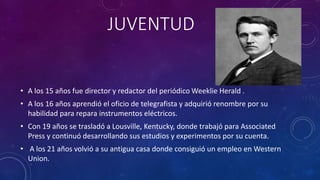 JUVENTUD
• A los 15 años fue director y redactor del periódico Weeklie Herald .
• A los 16 años aprendió el oficio de telegrafista y adquirió renombre por su
habilidad para repara instrumentos eléctricos.
• Con 19 años se trasladó a Lousville, Kentucky, donde trabajó para Associated
Press y continuó desarrollando sus estudios y experimentos por su cuenta.
• A los 21 años volvió a su antigua casa donde consiguió un empleo en Western
Union.
 