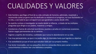 CUALIDADES Y VALORES
• Este hombre, que llego al final de su vida colmado de honores, admirado, respetado y
reconocido como un genio que ha dedicado su existencia al progreso, no tuvo facilidades en
la vida, y casi todo lo que consiguió tuvo que ganárselo a pulso desde niño.
• Su espíritu curioso e investigador se revela desde la infancia, a través de las múltiples
preguntas que dirigía a sus padres, maestros y amigos.
• Constancia y fuerza de voluntad asombrosa, puestas a prueba en numerosas ocasiones,
fueron rasgos permanentes de su carácter.
• Ingenio y espíritu de iniciativa, cualidades que nunca lo abandonaron en su vida.
• Fue muy perseverante, ya que si no podía algo, lo intentaba hasta que lograba su objetivo.
• Fue autodidacta ya que el tuvo que estudiar todo por sus propios medios.
• Fue lector incansable, con sus pequeños ahorros compraba libros para saciar su avidez de
conocimientos e intento leer una biblioteca completa.
 