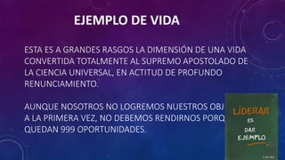 ESTA ES A GRANDES RASGOS LA DIMENSIÓN DE UNA VIDA
CONVERTIDA TOTALMENTE AL SUPREMO APOSTOLADO DE
LA CIENCIA UNIVERSAL, EN ACTITUD DE PROFUNDO
RENUNCIAMIENTO.
AUNQUE NOSOTROS NO LOGREMOS NUESTROS OBJETIVOS,
A LA PRIMERA VEZ, NO DEBEMOS RENDIRNOS PORQUE NOS
QUEDAN 999 OPORTUNIDADES.
EJEMPLO DE VIDA
 