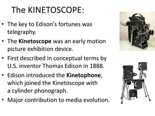 The KINETOSCOPE:The key to Edison's fortunes was telegraphy.The Kinetoscope was an early motion picture exhibition device.First described in conceptual terms by U.S. inventor Thomas Edison in 1888.Edison introduced the Kinetophone, which joined the Kinetoscope with a cylinder phonograph.Major contribution to media evolution.