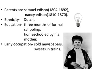 Parents are samueledison(1804-1892),nancyedison(1810-1870).Ethnicity-    Dutch.Education-  three months of formal                          schooling,                         homeschooled by his                         mother.Early occupation- sold newspapers,                                   sweets in trains.