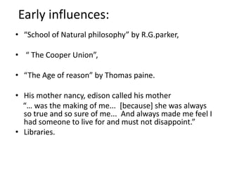 Early influences:“School of Natural philosophy” by R.G.parker, “ The Cooper Union”,“The Age of reason” by Thomas paine.His mother nancy, edison called his mother    “… was the making of me...  [because] she was always so true and so sure of me...  And always made me feel I had someone to live for and must not disappoint.”Libraries.