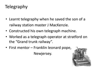 TelegraphyLearnt telegraphy when he saved the son of a    railway station master J MacKenzie.Constructed his own telegraph machine.Worked as a telegraph operator at stratford on the “Grand trunk railway”.First mentor – Franklin leonard pope,  Newjersey.                                                    