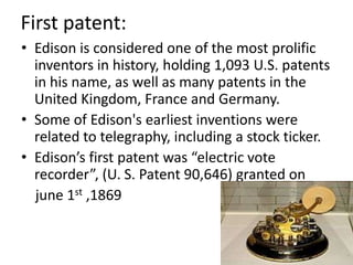 First patent:Edison is considered one of the most prolific inventors in history, holding 1,093 U.S. patents in his name, as well as many patents in the United Kingdom, France and Germany.Some of Edison's earliest inventions were related to telegraphy, including a stock ticker. Edison’s first patent was “electric vote recorder”, (U. S. Patent 90,646) granted onjune 1st ,1869