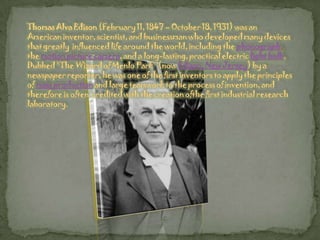 Thomas Alva Edison (February 11, 1847 – October 18, 1931) was an American inventor, scientist, and businessman who developed many devices that greatly  influenced life around the world, including the phonograph, the motion picture camera, and a long-lasting, practical electric light bulb. Dubbed "The Wizard of Menlo Park" (now Edison, New Jersey) by a newspaper reporter, he was one of the first inventors to apply the principles of mass production and large teamwork to the process of invention, and therefore is often  credited with the creation ofthe first industrial research laboratory.