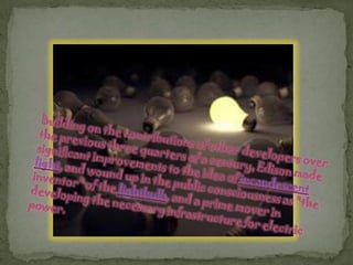 Building on the contributions of other developers over the previous three quarters of a century, Edison made significant improvements to the idea of incandescent light, and wound up in the public consciousness as "the inventor" of the lightbulb, and a prime mover in developing the necessary infrastructure for electric power.