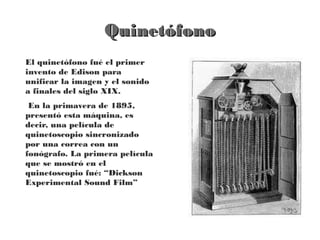 Quinetófono
El quinetófono fué el primer
invento de Edison para
unificar la imagen y el sonido
a finales del siglo XIX.
 En la primavera de 1895,
presentó esta máquina, es
decir, una película de
quinetoscopio sincronizado
por una correa con un
fonógrafo. La primera película
que se mostró en el
quinetoscopio fué: “Dickson
Experimental Sound Film”
 