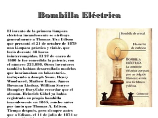 Bombilla Eléctrica
El invento de la primera lámpara
eléctrica incandescente se atribuye
generalmente a Thomas Alva Edison
que presentó el 21 de octubre de 1879
una lámpara práctica y viable, que
lució durante 48 horas
ininterrumpidas. El 27 de enero de
1880 le fue concedida la patente, con
el número 223.898. Otros inventores
también habían desarrollado modelos
que funcionaban en laboratorio,
incluyendo a Joseph Swan, Henry
Woodward, Mathew Evans, James
Bowman Lindsay, William Sawyer
Humphry Davy.Cabe recordar que el
alemán, Heinrich Göbel ya había
registrado su propia bombilla
incandescente en 1855, mucho antes
por tanto que Thomas A. Edison.
Tiempo después, pero siempre antes
que a Edison, el 11 de julio de 1874 se
 