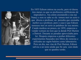 En 1855 Edison entrou na escola, pero só durou
tres meses xa que os profesores calificárono de
improdutivo. Ata entón ensináralle a súa nai
Nancy e non se sabe se ela tomou moi en serio o
que dixera o profesor, ou pensaba que ensinaba
mellor ca o profesor, pero o caso é que Edison
tomouse moi en serio as palabras do seu mestre.
Cando medrou un pouco, en 1859, empezou a
vender xornais no tren que ía dende Port Hurton
a Detroit. Durante as paradas aproveitaba para
ler. Despois empezou a probar diferentes
experimentos baseados nos libros de ciencias e
utilizaba un vagón baleiro como laboratorio.
Pero un día, nas vías de Port Hurton, Edison
salvou a un neno aínda que lle saiu caro dado
que se quedou xordo.
 