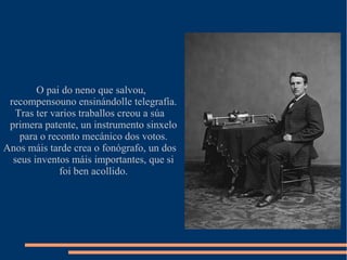 O pai do neno que salvou,
recompensouno ensinándolle telegrafía.
Tras ter varios traballos creou a súa
primera patente, un instrumento sinxelo
para o reconto mecánico dos votos.
Anos máis tarde crea o fonógrafo, un dos
seus inventos máis importantes, que si
foi ben acollido.
 