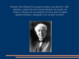 Thomas Alva Edison foi un gran inventor, con máis de 1.200
patentes, a pesar dos seus inconvenientes coa escola, ser
xordo e o fracaso do seu primeiro invento, pero el seguíu
adiante loitando e chegando a ser un gran inventor.
 