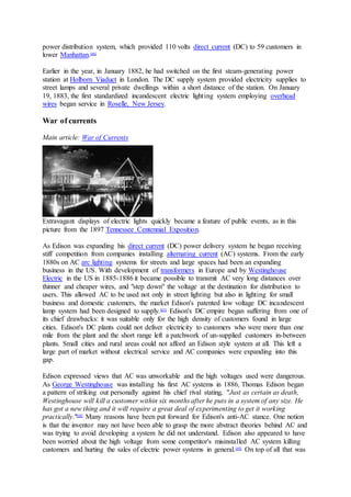 power distribution system, which provided 110 volts direct current (DC) to 59 customers in
lower Manhattan.[66]
Earlier in the year, in January 1882, he had switched on the first steam-generating power
station at Holborn Viaduct in London. The DC supply system provided electricity supplies to
street lamps and several private dwellings within a short distance of the station. On January
19, 1883, the first standardized incandescent electric lighting system employing overhead
wires began service in Roselle, New Jersey.
War of currents
Main article: War of Currents
Extravagant displays of electric lights quickly became a feature of public events, as in this
picture from the 1897 Tennessee Centennial Exposition.
As Edison was expanding his direct current (DC) power delivery system he began receiving
stiff competition from companies installing alternating current (AC) systems. From the early
1880s on AC arc lighting systems for streets and large spaces had been an expanding
business in the US. With development of transformers in Europe and by Westinghouse
Electric in the US in 1885-1886 it became possible to transmit AC very long distances over
thinner and cheaper wires, and "step down" the voltage at the destination for distribution to
users. This allowed AC to be used not only in street lighting but also in lighting for small
business and domestic customers, the market Edison's patented low voltage DC incandescent
lamp system had been designed to supply.[67]
Edison's DC empire began suffering from one of
its chief drawbacks: it was suitable only for the high density of customers found in large
cities. Edison's DC plants could not deliver electricity to customers who were more than one
mile from the plant and the short range left a patchwork of un-supplied customers in-between
plants. Small cities and rural areas could not afford an Edison style system at all. This left a
large part of market without electrical service and AC companies were expanding into this
gap.
Edison expressed views that AC was unworkable and the high voltages used were dangerous.
As George Westinghouse was installing his first AC systems in 1886, Thomas Edison began
a pattern of striking out personally against his chief rival stating, "Just as certain as death,
Westinghouse will kill a customer within six months after he puts in a system of any size. He
has got a new thing and it will require a great deal of experimenting to get it working
practically."[68]
Many reasons have been put forward for Edison's anti-AC stance. One notion
is that the inventor may not have been able to grasp the more abstract theories behind AC and
was trying to avoid developing a system he did not understand. Edison also appeared to have
been worried about the high voltage from some competitor's misinstalled AC system killing
customers and hurting the sales of electric power systems in general.[69]
On top of all that was
 